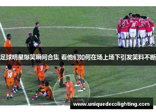 足球明星爆笑瞬间合集 看他们如何在场上场下引发笑料不断