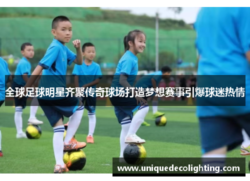全球足球明星齐聚传奇球场打造梦想赛事引爆球迷热情