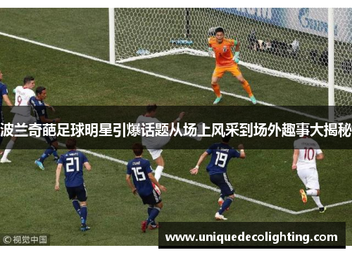 波兰奇葩足球明星引爆话题从场上风采到场外趣事大揭秘
