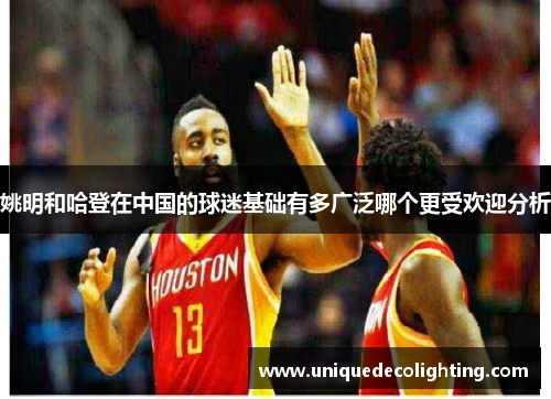 姚明和哈登在中国的球迷基础有多广泛哪个更受欢迎分析