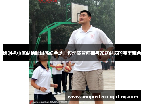 姚明抱小孩温情瞬间感动全场，传递体育精神与家庭温暖的完美融合