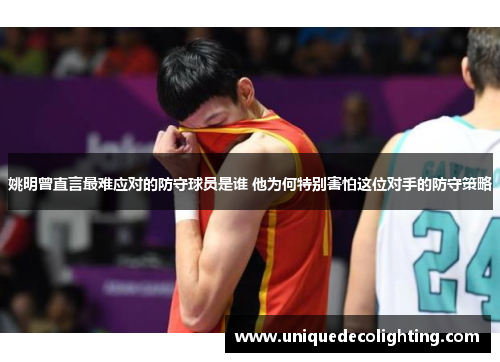 姚明曾直言最难应对的防守球员是谁 他为何特别害怕这位对手的防守策略