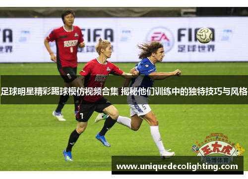 足球明星精彩踢球模仿视频合集 揭秘他们训练中的独特技巧与风格