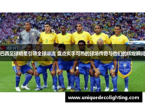 巴西足球明星引领全球潮流 盘点炙手可热的球场传奇与他们的辉煌瞬间
