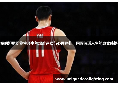 姚明坦承职业生涯中的艰难选择与心理挣扎，回顾篮球人生的真实感悟