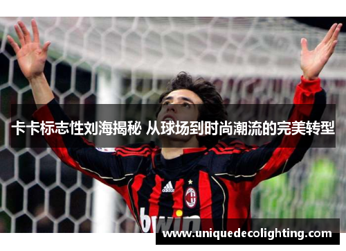 卡卡标志性刘海揭秘 从球场到时尚潮流的完美转型